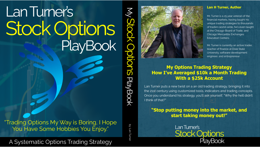 Lan Turner’s Stock Options PlayBook Lan Turner’s Stock Options PlayBook Lan H Turner, Author Mr. Turner is a 25 year veteran of the financial markets, having taught his unique trading strategies to thousands of traders world-wide, he’s even taught at the Chicago Board of Trade, and Chicago Mercantile Exchanges Education Centers.  Mr. Turner is currently an active trader, teacher of finance at Dixie State University, software development engineer, and entrepreneur. My Options Trading StrategyHow I’ve Averaged $10k a Month TradingWith a $25k Account     “Stop putting money into the market, and start taking money out!” Lan Turner puts a new twist on a an old trading strategy, bringing it into the 21st century using customized tools, indicators and trading concepts.  Once you understand his strategy, you’ll ask yourself, “Why the hell didn’t I think of that?” My Stock Options PlayBook by: Lan Turner “Trading Options My Way is Boring, I Hope You Have Some Hobbies You Enjoy.”A Systematic Options Trading Strategy